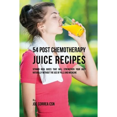 54 Post Chemotherapy Juice Recipes: Vitamin Rich Juices That Will Strengthen Your Body Naturally without the Use of Pills and Medicine