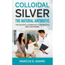 Colloidal Silver - The Natural Antibiotic: The Holistic Alternative To Antibiotics New Discovered