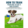 How To Train Your Dog To Use A Dog Clicker: The Ultimate Beginner's Guide to Helping You Train Your Dog to Learn New Commands