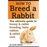 How to Breed a Rabbit: The Ultimate Guide to Bunny and Rabbit Breeding, Baby Rabbits and Rabbit Care