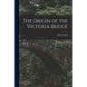 The Origin of the Victoria Bridge [microform]