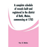 A complete schedule of vessels built and registered in the district of Bath, Maine, commencing at 1783