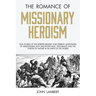 The Romance of Missionary Heroism: True Stories of the Intrepid Bravery and Stirring Adventures of Missionaries with Uncivilized Man, Wild Beasts and