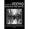 The Art of Seeing in Black and White: The complete guide to Black and White photography: from digital vision to professional post-processing and print