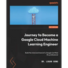 Journey to Become a Google Cloud Machine Learning Engineer: Build the mind and hand of a Google Certified ML professional