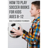 How To Play Soccer Books For Kids Ages 8-12 Basic To Advanced Techniques: Soccer Books