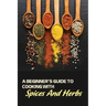 A Beginner's Guide To Cooking With Spices And Herbs: Natural Ingredient, Home Cook, Beginners Cookbook For Spices And Herbs