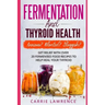 Fermentation and Thyroid Health: Anxious? Bloated? Sluggish? Get Relief with Over 20 Fermented Food Recipes to Help Heal Your Thyroid