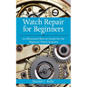 Watch Repair for Beginners: An Illustrated How-To Guide for the Beginner Watch Repairer