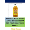 13 Great Ways To Use Apple Cider Vinegar For Your Health and Beauty: ...the essential handbook for Apple Cider Vinegar.