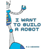 I Want To Build A Robot: Build a robot step by step