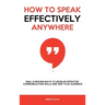 How to Speak Effectively Anywhere: Real & Proven Ways to Develop Effective Communication Skills and Win Your Audience