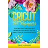 Cricut for Beginners: The Ultimate Guide to Mastering Cricut Machines With Quick and Easy, Practical Examples to Realize Your Ideas and Projects