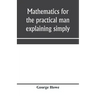 Mathematics for the practical man explaining simply and quickly all the elements of algebra, geometry, trigonometry, logarithms, coördinate geom