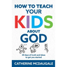 How to Teach Your Kids about God: 30 days of truth and ideas to get you started