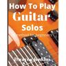 How To Play Guitar Solos: A Comprehensive Course For Beginners