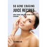 50 Acne Erasing Juice Recipes: Quickly Reduce Visible Acne without Creams or Medicine