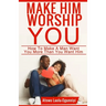 Make Him Worship You: How to Make A Man Want You, More Than You Want Him