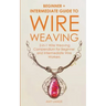 Wire Weaving: Beginner + Intermediate Guide to Wire Weaving: 2-in-1 Wire Weaving Compendium for Beginner and Intermediate Wire Worke