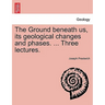 The Ground Beneath Us, Its Geological Changes and Phases. ... Three Lectures.