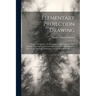 Elementary Projection Drawing: Theory and Practice. for Preparatory and Higher Scientific Schools, Industrial and Normal Classes; and the Self-Instru