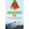 Aquaponics 101: The Easy Beginner's Guide to Aquaponic Gardening: How To Build Your Own Backyard Aquaponics System and Grow Organic Vegetables With Hy