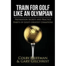 Train for Golf Like an Olympian: Preparation Secrets and Practice Habits of Golf's Greatest Champions
