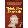 Think Like Sherlock: Creatively Solve Problems, Think with Clarity, Make Insightful Observations & Deductions, and Develop Quick & Accurate Instincts