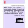 Albes, Copes and Tunicles, Canonical and Legal. a Reply to a Pamphlet Lately Published by the Rev. J. Deck [entitled: Priestly Eucharistic Vestments,