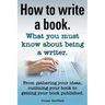 How to Write a Book or How to Write a Novel. Writing a Book Made Easy. What You Must Know about Being a Writer. from Gathering Your Ideas to Publishin
