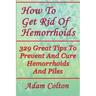 How To Get Rid Of Hemorrhoids: 329 Great Tips To Prevent And Cure Hemorrhoids And Piles