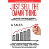 Just Sell The Damn Thing: The proven, contrarian formula to GROW your business FASTER than ever