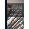 A Complete Catalogue of the Paintings of G. B. Tiepolo: Including Pictures by His Pupils and Followers Wrongly Attributed to Him