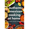 Authentic Mexican Cooking: 11 Authentic, Mouth-Watering, Easy, Mexican Recipes You Can Cook At Home!