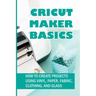 Cricut Maker Basics: How To Create Projects Using Vinyl, Paper, Fabric, Clothing, And Glass: How To Use Design Space