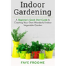 Indoor Gardening: A Beginner's Quick Start Guide to Creating Your Own Wonderful Indoor Vegetable Garden