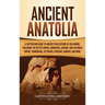Ancient Anatolia: A Captivating Guide to Ancient Civilizations of Asia Minor, Including the Hittite Empire, Arameans, Luwians, Neo-Assyr