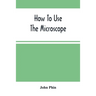 How To Use The Microscope; Being Practical Hints On The Selection And Use Of That Instrument, Intended For Beginners