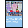 Autism Relief Smoothies: easy, quick and delicious smoothie recipes for autism relief