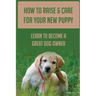 How To Raise & Care For Your New Puppy: Learn To Become A Great Dog Owner: Steps On How To Raise A Well-Adjusted Dog