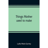Things mother used to make: a collection of old time recipes, some nearly one hundred years old and never published before