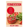 Fermentation: An Ultimate Guide for Beginners Plus Top Fermentation Recipes