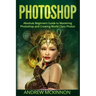 Photoshop: Absolute Beginners Guide To Mastering Photoshop And Creating World Class Photos