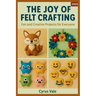 The Joy of Felt Crafting: Fun and Creative Projects for Everyone