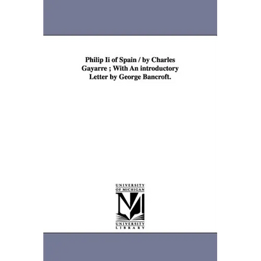 Philip Ii of Spain / by Charles Gayarre; With An introductory Letter by George Bancroft.