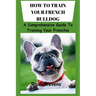 How to Train Your French Bulldog: A Comprehensive Guide To Training Your Frenchie