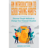 An Introduction to Good Saving Habits: Discover Simple Methods to Change Your Financial Situation