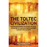 The Toltec Civilization: An Enthralling Overview of the History of the Toltecs, Starting from the Classic Maya Period in Mesoamerica to the Rise of th