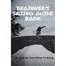 Beginner's Skiing Guide Book: How To Ski And What To Bring: Skiing Tips For First Timers