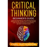 Critical Thinking Beginner's Guide: Learn How Reasoning by Logic Improves Effective Problem Solving. The Tools to Think Smarter, Level up Intuition to